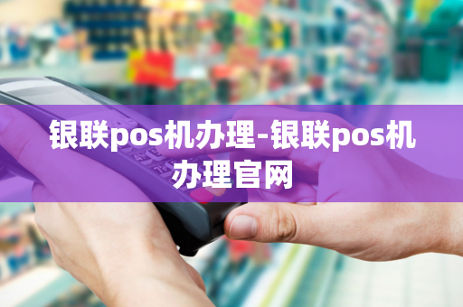 银联pos机办理-银联pos机办理官网