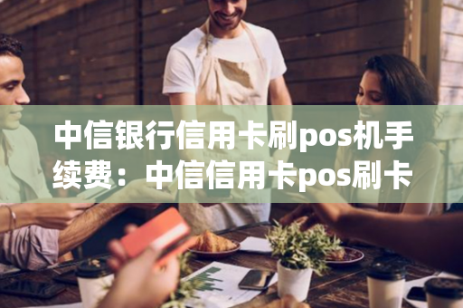 中信银行信用卡刷pos机手续费：中信信用卡pos刷卡教程