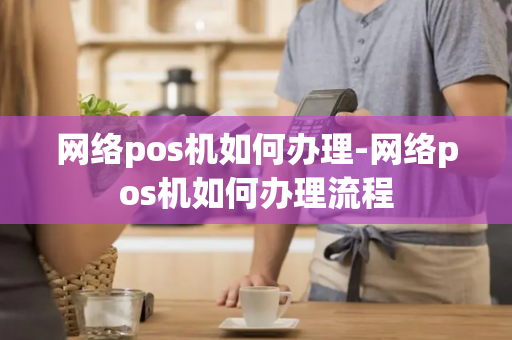 网络pos机如何办理-网络pos机如何办理流程