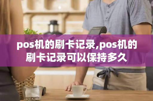 pos机的刷卡记录,pos机的刷卡记录可以保持多久