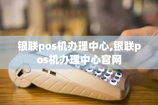 银联pos机办理中心,银联pos机办理中心官网