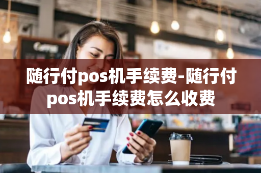 随行付pos机手续费-随行付pos机手续费怎么收费