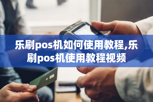 乐刷pos机如何使用教程,乐刷pos机使用教程视频