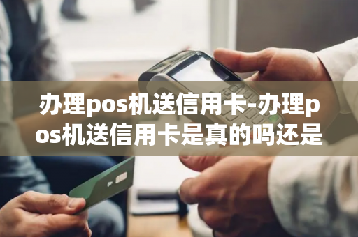 办理pos机送信用卡-办理pos机送信用卡是真的吗还是假的