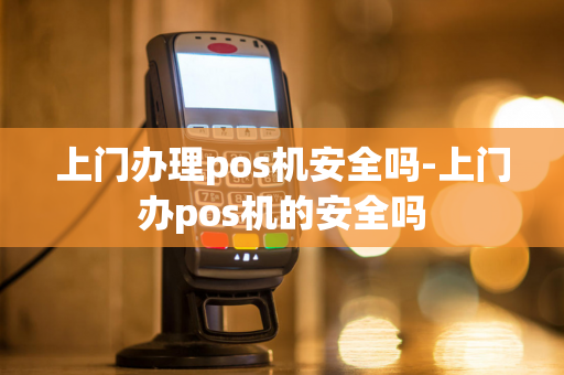 上门办理pos机安全吗-上门办pos机的安全吗