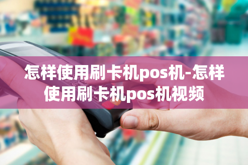 怎样使用刷卡机pos机-怎样使用刷卡机pos机视频