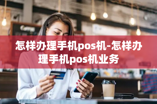 怎样办理手机pos机-怎样办理手机pos机业务-第1张图片-POS机中心