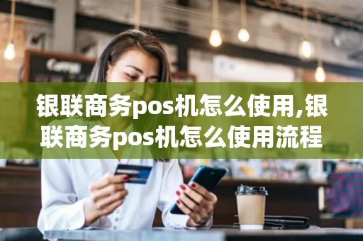 银联商务pos机怎么使用,银联商务pos机怎么使用流程