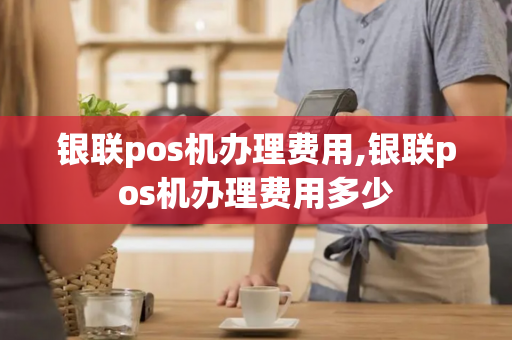 银联pos机办理费用,银联pos机办理费用多少