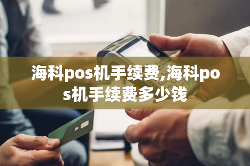 海科pos机手续费,海科pos机手续费多少钱-第1张图片-POS机中心