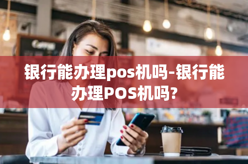 银行能办理pos机吗-银行能办理POS机吗?