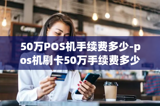 50万POS机手续费多少-pos机刷卡50万手续费多少