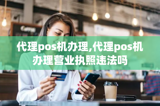 代理pos机办理,代理pos机办理营业执照违法吗