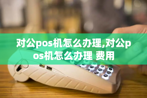 对公pos机怎么办理,对公pos机怎么办理 费用