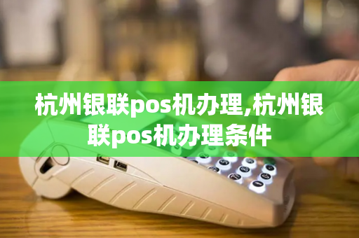 杭州银联pos机办理,杭州银联pos机办理条件