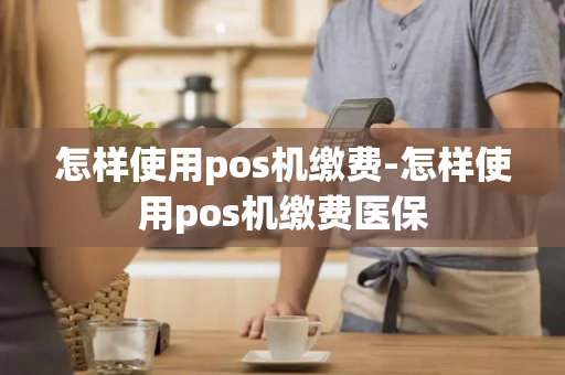 怎样使用pos机缴费-怎样使用pos机缴费医保