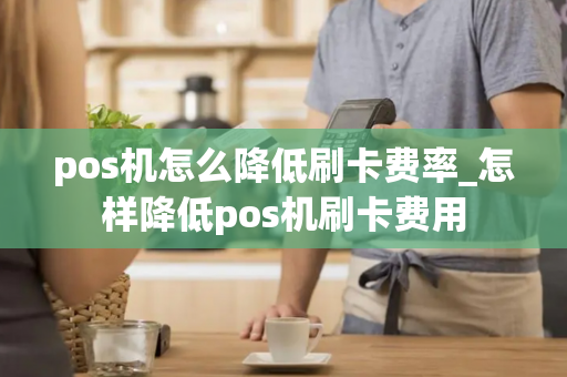 pos机怎么降低刷卡费率_怎样降低pos机刷卡费用