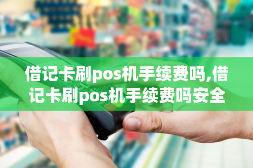 借记卡刷pos机手续费吗,借记卡刷pos机手续费吗安全吗