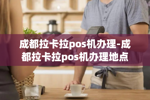 成都拉卡拉pos机办理-成都拉卡拉pos机办理地点