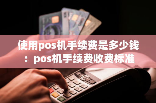 使用pos机手续费是多少钱：pos机手续费收费标准