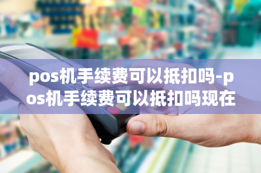 pos机手续费可以抵扣吗-pos机手续费可以抵扣吗现在