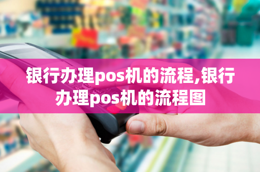 银行办理pos机的流程,银行办理pos机的流程图