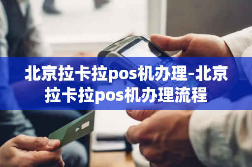 北京拉卡拉pos机办理-北京拉卡拉pos机办理流程