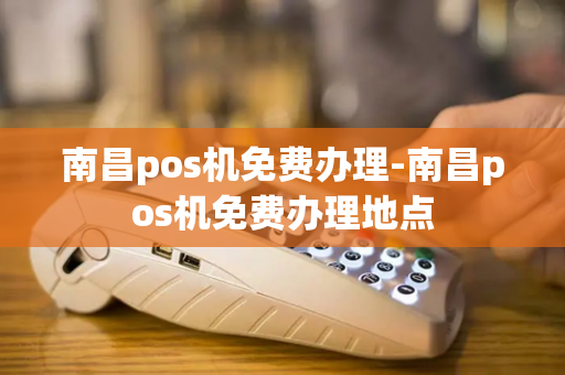 南昌pos机免费办理-南昌pos机免费办理地点-第1张图片-POS机中心