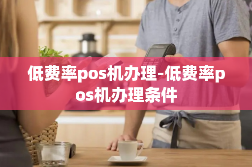 低费率pos机办理-低费率pos机办理条件-第1张图片-POS机中心