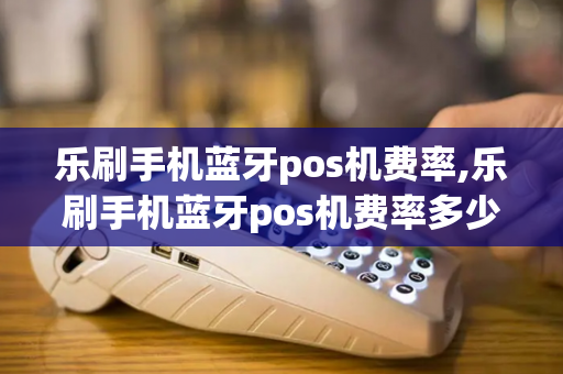 乐刷手机蓝牙pos机费率,乐刷手机蓝牙pos机费率多少-第1张图片-POS机中心