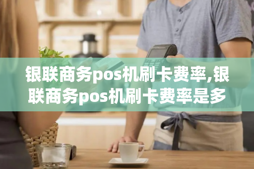 银联商务pos机刷卡费率,银联商务pos机刷卡费率是多少