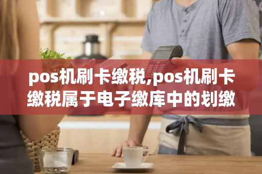 pos机刷卡缴税,pos机刷卡缴税属于电子缴库中的划缴入库