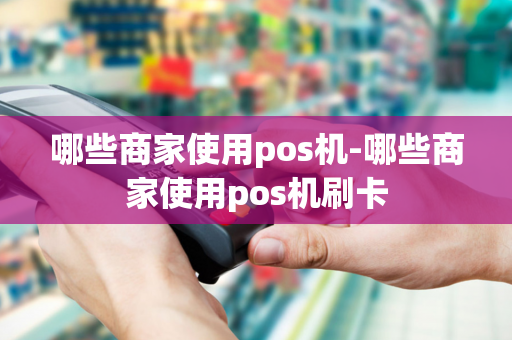 哪些商家使用pos机-哪些商家使用pos机刷卡