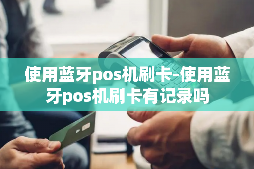 使用蓝牙pos机刷卡-使用蓝牙pos机刷卡有记录吗