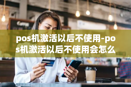 pos机激活以后不使用-pos机激活以后不使用会怎么样-第1张图片-POS机中心