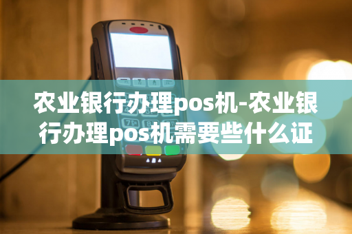 农业银行办理pos机-农业银行办理pos机需要些什么证件