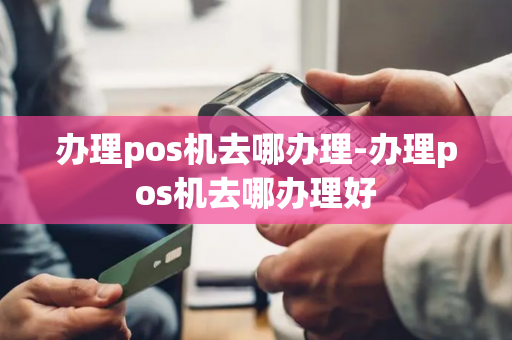 办理pos机去哪办理-办理pos机去哪办理好-第1张图片-POS机中心