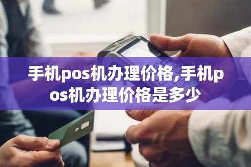 手机pos机办理价格,手机pos机办理价格是多少