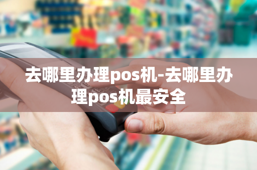 去哪里办理pos机-去哪里办理pos机最安全-第1张图片-POS机中心