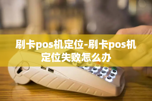 刷卡pos机定位-刷卡pos机定位失败怎么办