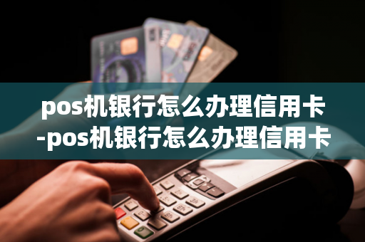 pos机银行怎么办理信用卡-pos机银行怎么办理信用卡业务