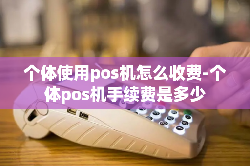 个体使用pos机怎么收费-个体pos机手续费是多少