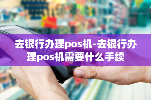 去银行办理pos机-去银行办理pos机需要什么手续