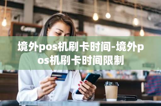 境外pos机刷卡时间-境外pos机刷卡时间限制