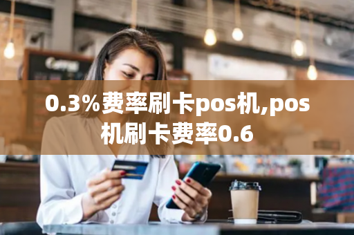 0.3%费率刷卡pos机,pos机刷卡费率0.6