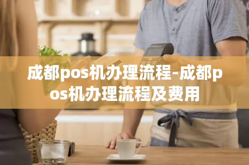 成都pos机办理流程-成都pos机办理流程及费用