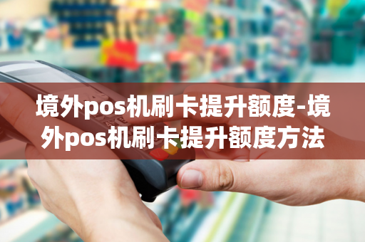 境外pos机刷卡提升额度-境外pos机刷卡提升额度方法