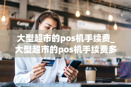 大型超市的pos机手续费_大型超市的pos机手续费多少钱