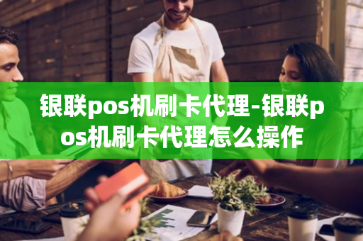 银联pos机刷卡代理-银联pos机刷卡代理怎么操作