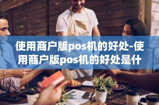 使用商户版pos机的好处-使用商户版pos机的好处是什么